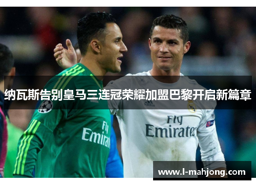 纳瓦斯告别皇马三连冠荣耀加盟巴黎开启新篇章 纳瓦斯告别皇马三连冠荣耀加盟巴黎开启新篇章
